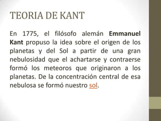 TEORIA DE KANTEn 1775, el filósofo alemán Emmanuel Kant propuso la idea sobre el origen de los planetas y del Sol a partir de una gran nebulosidad que el achartarse y contraerse formó los meteoros que originaron a los planetas. De la concentración central de esa nebulosa se formó nuestro sol.