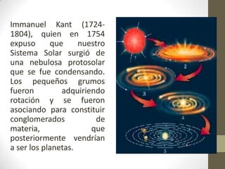 Immanuel Kant (1724-1804), quien en 1754 expuso que nuestro Sistema Solar surgió de una nebulosa protosolar que se fue condensando. Los pequeños grumos fueron adquiriendo rotación y se fueron asociando para constituir conglomerados de materia, que posteriormente vendrían a ser los planetas.