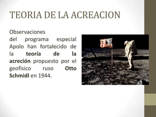 TEORIA DE LA ACREACIONObservaciones del programa especial Apolo han fortalecido de la teoría de la acreción propuesto por el geofísico ruso Otto Schmidl en 1944.