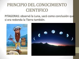 PRINCIPIO DEL CONOCIMIENTO CIENTIFICO PITAGORAS: observó la Luna, sacó como conclusión que si era redonda la Tierra también. 