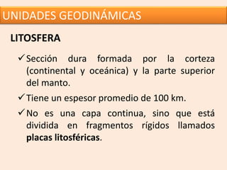 UNIDADES GEODINÁMICAS
LITOSFERA
Sección dura formada por la corteza
(continental y oceánica) y la parte superior
del manto.
Tiene un espesor promedio de 100 km.
No es una capa continua, sino que está
dividida en fragmentos rígidos llamados
placas litosféricas.
 