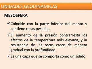 UNIDADES GEODINÁMICAS
MESOSFERA
Coincide con la parte inferior del manto y
contiene rocas pesadas.
El aumento de la presión contrarresta los
efectos de la temperatura más elevada, y la
resistencia de las rocas crece de manera
gradual con la profundidad.
Es una capa que se comporta como un sólido.
 