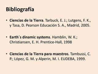 • Ciencias de la Tierra. Tarbuck, E. J.; Lutgens, F. K.,
y Tasa, D. Pearson Educación S. A., Madrid, 2005.
• Earth´s dinamic systems. Hamblin, W. K.;
Christiansen, E. H. Prentice-Hall, 1998
• Ciencias de la Tierra para maestros. Tambussi, C.
P.; López, G. M. y Alperin, M. I. EUDEBA, 1999.
Bibliografía
 