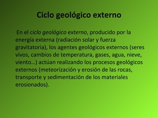Ciclo geológico externo En el  ciclo geológico externo , producido por la energía externa (radiación solar y fuerza gravitatoria), los agentes geológicos externos (seres vivos, cambios de temperatura, gases, agua, nieve, viento…) actúan realizando los procesos geológicos externos (meteorización y erosión de las rocas, transporte y sedimentación de los materiales erosionados). 