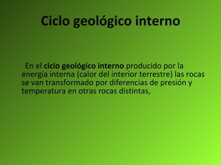 Ciclo geológico interno En el  ciclo geológico interno  producido por la energía interna (calor del interior terrestre) las rocas se van transformado por diferencias de presión y temperatura en otras rocas distintas,   
