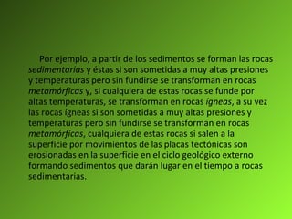 Por ejemplo, a partir de los sedimentos se forman las rocas  sedimentarias  y éstas si son sometidas a muy altas presiones y temperaturas pero sin fundirse se transforman en rocas  metamórficas  y, si cualquiera de estas rocas se funde por altas temperaturas, se transforman en rocas  ígneas , a su vez las rocas ígneas si son sometidas a muy altas presiones y temperaturas pero sin fundirse se transforman en rocas  metamórficas , cualquiera de estas rocas si salen a la superficie por movimientos de las placas tectónicas son erosionadas en la superficie en el ciclo geológico externo formando sedimentos que darán lugar en el tiempo a rocas sedimentarias. 