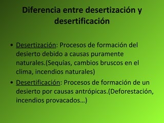 Diferencia entre desertización y desertificación Desertización : Procesos de formación del desierto debido a causas puramente naturales.(Sequías, cambios bruscos en el clima, incendios naturales) Desertificación : Procesos de formación de un desierto por causas antrópicas.(Deforestación, incendios provacados…) 