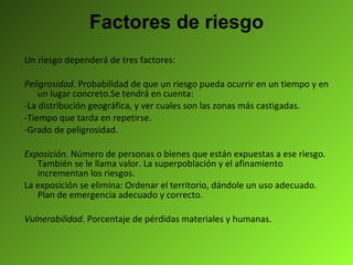 Factores de riesgo Un riesgo dependerá de tres factores: Peligrosidad . Probabilidad de que un riesgo pueda ocurrir en un tiempo y en un lugar concreto.Se tendrá en cuenta: -La distribución geográfica, y ver cuales son las zonas más castigadas. -Tiempo que tarda en repetirse. -Grado de peligrosidad. Exposición . Número de personas o bienes que están expuestas a ese riesgo. También se le llama valor. La superpoblación y el afinamiento incrementan los riesgos. La exposición se elimina: Ordenar el territorio, dándole un uso adecuado. Plan de emergencia adecuado y correcto. Vulnerabilidad . Porcentaje de pérdidas materiales y humanas.  