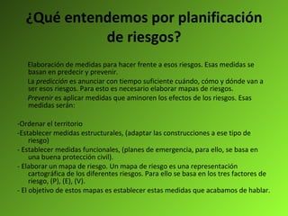 ¿Qué entendemos por planificación de riesgos? Elaboración de medidas para hacer frente a esos riesgos. Esas medidas se basan en predecir y prevenir.  La  predicción  es anunciar con tiempo suficiente cuándo, cómo y dónde van a ser esos riesgos. Para esto es necesario elaborar mapas de riesgos. Prevenir  es aplicar medidas que aminoren los efectos de los riesgos. Esas medidas serán:  -Ordenar el territorio  -Establecer medidas estructurales, (adaptar las construcciones a ese tipo de riesgo) - Establecer medidas funcionales, (planes de emergencia, para ello, se basa en una buena protección civil). - Elaborar un mapa de riesgo. Un mapa de riesgo es una representación cartográfica de los diferentes riesgos. Para ello se basa en los tres factores de riesgo, (P), (E), (V). - El objetivo de estos mapas es establecer estas medidas que acabamos de hablar. 