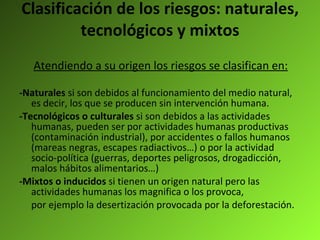 Clasificación de los riesgos: naturales, tecnológicos y mixtos Atendiendo a su origen los riesgos se clasifican en: -Naturales  si son debidos al funcionamiento del medio natural, es decir, los que se producen sin intervención humana. -Tecnológicos o culturales  si son debidos a las actividades humanas, pueden ser por actividades humanas productivas (contaminación industrial), por accidentes o fallos humanos (mareas negras, escapes radiactivos…) o por la actividad socio-política (guerras, deportes peligrosos, drogadicción, malos hábitos alimentarios…) -Mixtos o inducidos  si tienen un origen natural pero las actividades humanas los magnifica o los provoca, por ejemplo la desertización provocada por la deforestación. 