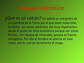 Riesgo Volcánico ¿Qué es un volcán?   Un volcán es una grieta de la superficie de la Tierra por el que salen materiales fundidos. Las zonas volcánicas son muy importantes desde el punto de vista económico porque son zonas fértiles, con riqueza de minerales, porque es fuente energética. Por ello el hombre se asienta en esas zonas, con lo cual se incrementa el riesgo. 