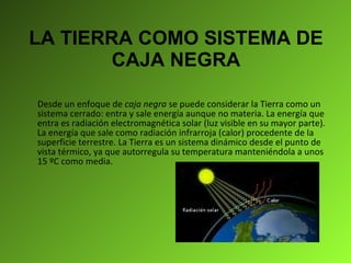 LA TIERRA COMO SISTEMA DE CAJA NEGRA Desde un enfoque de  caja negra  se puede considerar la Tierra como un sistema cerrado: entra y sale energía aunque no materia. La energía que entra es radiación electromagnética solar (luz visible en su mayor parte). La energía que sale como radiación infrarroja (calor) procedente de la superficie terrestre. La Tierra es un sistema dinámico desde el punto de vista térmico, ya que autorregula su temperatura manteniéndola a unos 15 ºC como media.      