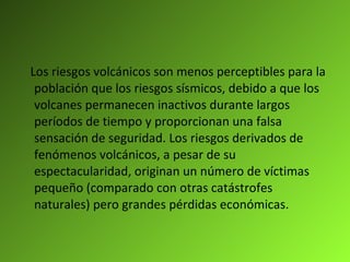 Los riesgos volcánicos son menos perceptibles para la población que los riesgos sísmicos, debido a que los volcanes permanecen inactivos durante largos períodos de tiempo y proporcionan una falsa sensación de seguridad. Los riesgos derivados de fenómenos volcánicos, a pesar de su espectacularidad, originan un número de víctimas pequeño (comparado con otras catástrofes naturales) pero grandes pérdidas económicas.  