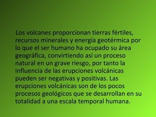 Los volcanes proporcionan tierras fértiles, recursos minerales y energía geotérmica por lo que el ser humano ha ocupado su área geográfica, convirtiendo así un proceso natural en un grave riesgo, por tanto la influencia de las erupciones volcánicas pueden ser negativas y positivas. Las erupciones volcánicas son de los pocos procesos geológicos que se desarrollan en su totalidad a una escala temporal humana. 
