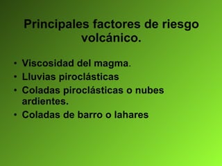 Principales factores de riesgo volcánico. Viscosidad del magma . Lluvias piroclásticas Coladas piroclásticas o nubes ardientes. Coladas de barro o lahares 