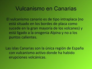 Vulcanismo en Canarias El vulcanismo canario es de tipo intraplaca (no está situado en los bordes de placa como sucede en la gran mayoría de los volcanes) y está ligado a la orogenia Alpina y no a los puntos calientes. Las islas Canarias son la única región de España con vulcanismo activo donde ha habido erupciones volcánicas. 