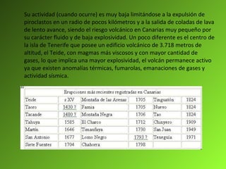 Su actividad (cuando ocurre) es muy baja limitándose a la expulsión de piroclastos en un radio de pocos kilómetros y a la salida de coladas de lava de lento avance, siendo el riesgo volcánico en Canarias muy pequeño por su carácter fluido y de baja explosividad. Un poco diferente es el centro de la isla de Tenerife que posee un edificio volcánico de 3.718 metros de altitud, el Teide, con magmas más viscosos y con mayor cantidad de gases, lo que implica una mayor explosividad, el volcán permanece activo ya que existen anomalías térmicas, fumarolas, emanaciones de gases y actividad sísmica. 