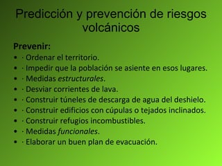 Predicción y prevención de riesgos volcánicos Prevenir: · Ordenar el territorio. · Impedir que la población se asiente en esos lugares. · Medidas  estructurales . · Desviar corrientes de lava. · Construir túneles de descarga de agua del deshielo. · Construir edificios con cúpulas o tejados inclinados. · Construir refugios incombustibles. · Medidas  funcionales . · Elaborar un buen plan de evacuación. 