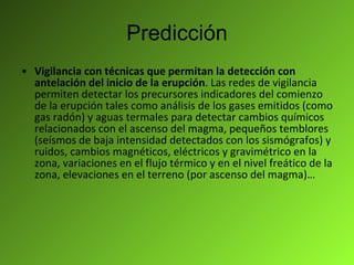 Predicción Vigilancia con técnicas que permitan la detección con antelación del inicio de la erupción . Las redes de vigilancia permiten detectar los precursores indicadores del comienzo de la erupción tales como análisis de los gases emitidos (como gas radón) y aguas termales para detectar cambios químicos relacionados con el ascenso del magma, pequeños temblores (seísmos de baja intensidad detectados con los sismógrafos) y ruidos, cambios magnéticos, eléctricos y gravimétrico en la zona, variaciones en el flujo térmico y en el nivel freático de la zona, elevaciones en el terreno (por ascenso del magma)… 