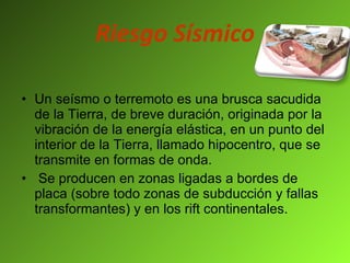 Riesgo Sísmico Un seísmo o terremoto es una brusca sacudida de la Tierra, de breve duración, originada por la vibración de la energía elástica, en un punto del interior de la Tierra, llamado hipocentro, que se transmite en formas de onda. Se producen en zonas ligadas a bordes de placa (sobre todo zonas de subducción y fallas transformantes) y en los rift continentales. 