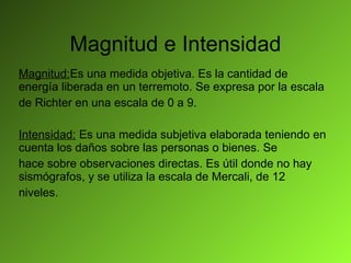Magnitud e Intensidad Magnitud: Es una medida objetiva. Es la cantidad de energía liberada en un terremoto. Se expresa por la escala de Richter en una escala de 0 a 9. Intensidad:  Es una medida subjetiva elaborada teniendo en cuenta los daños sobre las personas o bienes. Se hace sobre observaciones directas. Es útil donde no hay sismógrafos, y se utiliza la escala de Mercali, de 12 niveles. 
