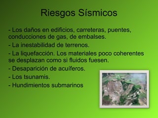 Riesgos Sísmicos - Los daños en edificios, carreteras, puentes, conducciones de gas, de embalses. - La inestabilidad de terrenos. - La liquefacción. Los materiales poco coherentes se desplazan como si fluidos fuesen. - Desaparición de acuíferos. - Los tsunamis. - Hundimientos submarinos 