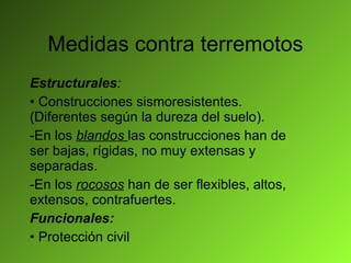 Medidas contra terremotos Estructurales : Construcciones sismoresistentes. (Diferentes según la dureza del suelo). -En los  blandos  las construcciones han de ser bajas, rígidas, no muy extensas y separadas. -En los  rocosos  han de ser flexibles, altos, extensos, contrafuertes. Funcionales: Protección civil 