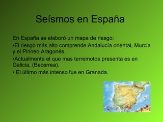 Seísmos en España En España se elaboró un mapa de riesgo: El riesgo más alto comprende Andalucía oriental, Murcia y el Pirineo Aragonés. Actualmente el que mas terremotos presenta es en Galicia, (Becerrea). El último más intenso fue en Granada. 