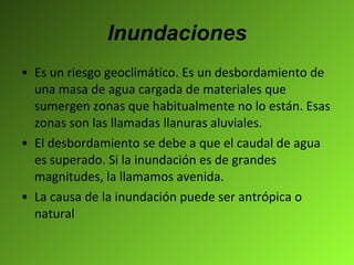 Inundaciones Es un riesgo geoclimático. Es un desbordamiento de una masa de agua cargada de materiales que sumergen zonas que habitualmente no lo están. Esas zonas son las llamadas llanuras aluviales.  El desbordamiento se debe a que el caudal de agua es superado. Si la inundación es de grandes magnitudes, la llamamos avenida. La causa de la inundación puede ser antrópica o natural  