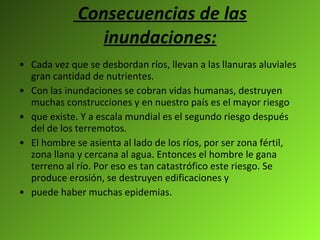 Consecuencias de las inundaciones: Cada vez que se desbordan ríos, llevan a las llanuras aluviales gran cantidad de nutrientes.  Con las inundaciones se cobran vidas humanas, destruyen muchas construcciones y en nuestro país es el mayor riesgo que existe. Y a escala mundial es el segundo riesgo después del de los terremotos. El hombre se asienta al lado de los ríos, por ser zona fértil, zona llana y cercana al agua. Entonces el hombre le gana terreno al río. Por eso es tan catastrófico este riesgo. Se produce erosión, se destruyen edificaciones y puede haber muchas epidemias. 