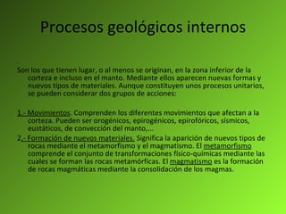 Procesos geológicos internos .  Son los que tienen lugar, o al menos se originan, en la zona inferior de la corteza e incluso en el manto. Mediante ellos aparecen nuevas formas y nuevos tipos de materiales. Aunque constituyen unos procesos unitarios, se pueden considerar dos grupos de acciones: 1.- Movimientos . Comprenden los diferentes movimientos que afectan a la corteza. Pueden ser orogénicos, epirogénicos, epirofóricos, sísmicos, eustáticos, de convección del manto,... 2 .- Formación de nuevos materiales.  Significa la aparición de nuevos tipos de rocas mediante el metamorfismo y el magmatismo. El  metamorfismo  comprende el conjunto de transformaciones físico-químicas mediante las cuales se forman las rocas metamórficas. El  magmatismo  es la formación de rocas magmáticas mediante la consolidación de los magmas. 