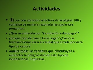 Actividades 1)   Lee con atención la lectura de la página 188 y contesta de manera razonada las siguientes preguntas:  ¿Qué se entiende por “inundación relámpago”? ¿En qué tipo de cauce tiene lugar? ¿Cómo se forman? Como varía el caudal que circula por este tipo de cauce? Analiza todas las variables que contribuyen a aumentar la peligrosidad de este tipo de inundaciones. Explícalas.   