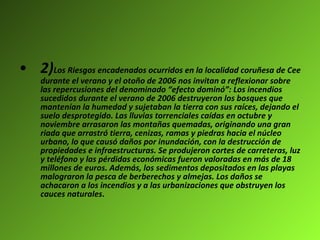 2) Los Riesgos encadenados ocurridos en la localidad coruñesa de Cee durante el verano y el otoño de 2006 nos invitan a reflexionar sobre las repercusiones del denominado “efecto dominó”: Los incendios sucedidos durante el verano de 2006 destruyeron los bosques que mantenían la humedad y sujetaban la tierra con sus raíces, dejando el suelo desprotegido. Las lluvias torrenciales caídas en octubre y noviembre arrasaron las montañas quemadas, originando una gran riada que arrastró tierra, cenizas, ramas y piedras hacia el núcleo urbano, lo que causó daños por inundación, con la destrucción de propiedades e infraestructuras. Se produjeron cortes de carreteras, luz y teléfono y las pérdidas económicas fueron valoradas en más de 18 millones de euros. Además, los sedimentos depositados en las playas malograron la pesca de berberechos y almejas. Los daños se achacaron a los incendios y a las urbanizaciones que obstruyen los cauces naturales .   