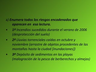 a )  Enumera todos los riesgos encadenados que aparecen en  esa lectura. 1º  Incendios sucedidos durante el verano de 2006 (desprotección del suelo) 2º  Lluvias torrenciales caídas en octubre y noviembre (arrastre de objetos procedentes de las montañas hasta la ciudad [inundaciones]) 3º  Depósito de sedimentos en las playas (malogración de la pesca de berberechos y almejas) 