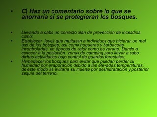 C) Haz un comentario sobre lo que se ahorraría si se protegieran los bosques. Llevando a cabo un correcto plan de prevención de incendios como: Establecer  leyes que multasen a individuos que hicieran un mal uso de los bosques, así como hogueras y barbacoas incontroladas  en épocas de calor como es verano. Dando a conocer a la población  zonas de camping para llevar a cabo dichas actividades bajo control de guardas forestales.  Humedecer los bosques para evitar que puedan perder su humedad por evaporación debido a las elevadas temperaturas, de este modo se evitaría su muerte por deshidratación y posterior sequía del terreno. 