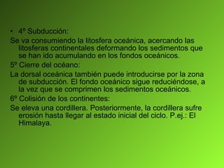 4º Subducción: Se va consumiendo la litosfera oceánica, acercando las litosferas continentales deformando los sedimentos que se han ido acumulando en los fondos oceánicos. 5º Cierre del océano: La dorsal oceánica también puede introducirse por la zona de subducción. El fondo oceánico sigue reduciéndose, a la vez que se comprimen los sedimentos oceánicos. 6º Colisión de los continentes: Se eleva una cordillera. Posteriormente, la cordillera sufre erosión hasta llegar al estado inicial del ciclo. P.ej.: El Himalaya. 