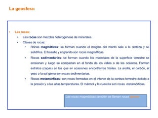 • Las rocas:
• Las rocas son mezclas heterogéneas de minerales.
• Clases de rocas:
• Rocas magmáticas: se forman cuando el magma del manto sale a la corteza y se
solidifica. El basalto y el granito son rocas magmáticas.
• Rocas sedimentarias: se forman cuando los materiales de la superficie terrestre se
erosionan y luego se compactan en el fondo de los valles o de los océanos. Forman
estratos (capas) en las que en ocasiones encontramos fósiles. La arcilla, el carbón, el
yeso o la sal gema son rocas sedimentarias.
• Rocas metamórficas: son rocas formadas en el interior de la corteza terrestre debido a
la presión y a las altas temperaturas. El mármol y la cuarcita son rocas metamórficas.
La geosfera:
Las rocas magmáticas también se llaman rocas ígneas.
 