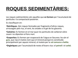 ROQUES SEDIMENTÀRIES:
Les roques sedimentàries són aquelles que es formen per l’acumulació de
partícules i la compactació posterior.
Es classifiquen en:
•Detrítiques. Són roques formades per fragments d’altres roques,
arrossegats pels rius, el vent, les onades o el gel de les glaceres.
•Calcàries: Es formen en el mar quan les partícules de carbonat càlcic
cauen i es dipositen al fons marí.
•Evaporites: Es formen per evaporació de l’aigua en llacunes: ho són el
guix, que rep el mateix nom que el mineral perquè és constituïda
principalment per aquest mineral, el mateix per la sal comuna o halita.
•Orgàniques: per l’acumulació de restes d’éssers vius: el petroli i el carbó.
 