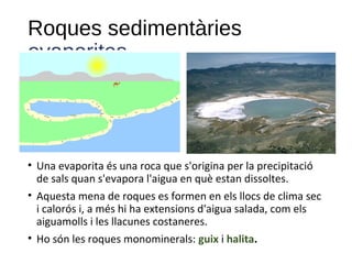 Roques sedimentàries
evaporites
• Una evaporita és una roca que s'origina per la precipitació
de sals quan s'evapora l'aigua en què estan dissoltes.
• Aquesta mena de roques es formen en els llocs de clima sec
i calorós i, a més hi ha extensions d'aigua salada, com els
aiguamolls i les llacunes costaneres.
• Ho són les roques monominerals: guix i halita.
 