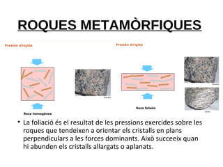 ROQUES METAMÒRFIQUES
• La foliació és el resultat de les pressions exercides sobre les
roques que tendeixen a orientar els cristalls en plans
perpendiculars a les forces dominants. Això succeeix quan
hi abunden els cristalls allargats o aplanats.
 