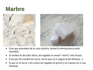 Marbre
• Com que procedeix de la roca calcària, també fa efervescència amb
clorhídric.
• El marbre és de color blanc; de vegades es veuen "nervis" més foscos.
• S’usa per fer taulells de cuina: convé que no li caiguin àcids (llimona...).
• El que es fa servir a les cuines de vegades és granit (i no li passa res si cau
llimona).
 