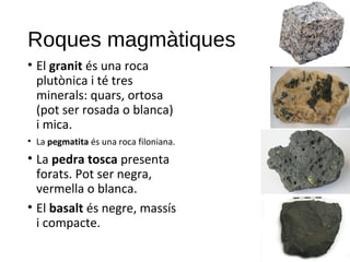Roques magmàtiques
• El granit és una roca
plutònica i té tres
minerals: quars, ortosa
(pot ser rosada o blanca)
i mica.
• La pegmatita és una roca filoniana.
• La pedra tosca presenta
forats. Pot ser negra,
vermella o blanca.
• El basalt és negre, massís
i compacte.
 