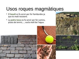 Usos roques magmàtiques
• El basalt es fa servir per fer llambordes ja
que és molt resistent.
• La pedra tosca es fa servir per fer camins,
pistes de tennis, ... xucla molt be l’aigua.
 