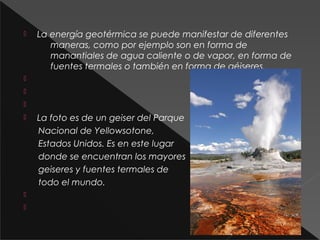 

La energía geotérmica se puede manifestar de diferentes
maneras, como por ejemplo son en forma de
manantiales de agua caliente o de vapor, en forma de
fuentes termales o también en forma de géiseres.









La foto es de un geiser del Parque
Nacional de Yellowsotone,
Estados Unidos. Es en este lugar
donde se encuentran los mayores
geiseres y fuentes termales de
todo el mundo.

 