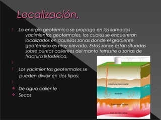 Localización.


La energía geotérmica se propaga en los llamados
yacimientos geotermales, los cuales se encuentran
localizados en aquellas zonas donde el gradiente
geotérmico es muy elevado. Estas zonas están situadas
sobre puntos calientes del manto terrestre o zonas de
fractura listosférica.




Los yacimientos geotermales se
pueden dividir en dos tipos:


v
v

De agua caliente
Secos

 