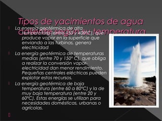 







Tipos de yacimientos de agua
La energía geotérmica de alta
caliente(entre 150 y 400ºC),temperatura
temperatura según su que
produce vapor en la superficie que
enviando a las turbinas, genera
electricidad
La energía geotérmica de temperaturas
medias (entre 70 y 150º C), que obliga
a realizar la conversión vaporelectricidad dan menor rendimiento.
Pequeñas centrales eléctricas pueden
explotar estos recursos.
La energía geotérmica de baja
temperatura (entre 60 a 80ºC) y la de
muy baja temperatura (entre 20 y
60ºC). Estas energías se utilizan para
necesidades domésticas, urbanas o
agrícolas.

 