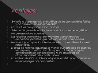 Ventajas:











Evitaría la dependencia energética de los combustibles fósiles
y de otros recursos no renovables.
Los residuos que produce son mínimos
Sistema de gran ahorro, tanto económico como energético.
No genera ruidos exteriores.
Los recursos geotérmicos son mayores que los recursos
de carbón, petróleo, gas natural y uranio combinados.
No está sujeta a precios internacionales. Los mantiene locales o
nacionales.
El área de terreno requerido es menor que otro tipo de plantas.
No requiere construcción de represas, tala de bosques,
construcción de conducciones, ni de depósitos de
almacenamiento de combustibles.
La emisión de CO2, es inferior al que se emitiría para obtener la
misma energía por combustión.

 