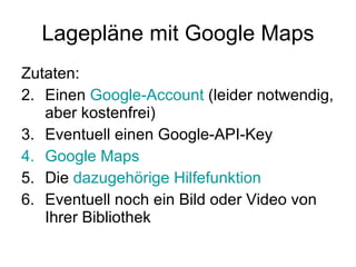 Lagepläne mit Google Maps Zutaten: Einen  Google-Account  (leider notwendig, aber kostenfrei) Eventuell einen Google-API-Key Google  Maps Die  dazugehörige Hilfefunktion   Eventuell noch ein Bild oder Video von Ihrer Bibliothek  