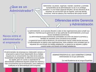 ¿Que es un
Administrador?
ADMINISTRADOR ES EL QUE GOBIERNA O DIRIGE.
Administrador es el que administra .
(La real Academia de la Lengua Española)
Administrar, es prever, organizar, mandar, coordinar y controlar.
Comprendida así la administración no es ni un privilegio
exclusivo, ni una misión especial del jefe o de los directivos de la
empresa; es una función que se reparte, como las demás
funciones, entre la cabeza y los miembros del cuerpo social".
La administración, es el proceso llevado a cabo en las organizaciones para cumplir sus
objetivos, mientras que la gerencia es un tipo particular de administración y es la que
busca resultados económicos.
La administración busca terminar las actividades con el fin de (hacer lo correcto) y
también en hacerlas como concierne en lo posible.
La gerencia busca solo la eficiencia y la minimización de los costos de los recursos.
La administración se aplica a las organizaciones, tanto públicas como privadas que no
requieran de una división de trabajo establecida. La gerencia se requiere y aplica
cuando existe una división de trabajo establecido.
El administrador de empresas es colaborador cercano al
empresario y para el buen desempeño de su trabajo
requiere de un conocimiento muy claro de la visión y
necesidades empresariales; la diferencia es la posesión
de capital, pero en cuanto a capacitación el
administrador profesional requiere poseer los mismos y
más conocimientos que el empresario, para colaborar o
sustituirle en la administración de la empresa.
Nexos entre el
administrador y
el empresario
 