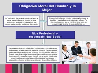 Obligación Moral del Hombre y la
Mujer
Por eso hoy debemos incluir a mujeres y hombres, la
igualdad y equidad de género debe prevalecer. Por
ello, manifestamos que la moral no tiene sexo, se
encuentra por encima de todo, se tiene o no.
La naturaleza gregaria del humano lo lleva a
tomar las riendas de su futuro y en este
sentido aún la ciencia ni los avances han
logrado acabar con los problemas del mundo.
Ética Profesional y
responsabilidad Social
La responsabilidad social y la ética profesional son complementes
inherentes a la labor diaria del quehacer humano. Debemos tener
presentes objetivos claros, que vayan en función del bien colectivo.
En este caso, la actividad empresarial, tanto pública como privada,
debe, por sobre todas las cosas, cumplir con la gente, esto implica
tomar iniciativas en materia de asistencia social como salud y
educación, así como también en ambiente y desarrollo endógeno.
 